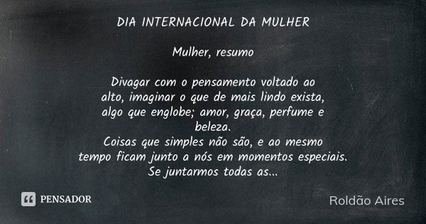 DIA INTERNACIONAL DA MULHER Mulher, resumo Divagar com o pensamento voltado ao alto, imaginar o que de mais lindo exista, algo que englobe; amor, graça, perfume... Frase de ROLDÃO AIRES.