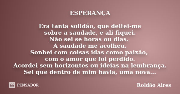 ESPERANÇA Era tanta solidão, que deitei-me sobre a saudade, e ali fiquei. Não sei se horas ou dias. A saudade me acolheu. Sonhei com coisas idas como paixão, co... Frase de ROLDÃO AIRES.