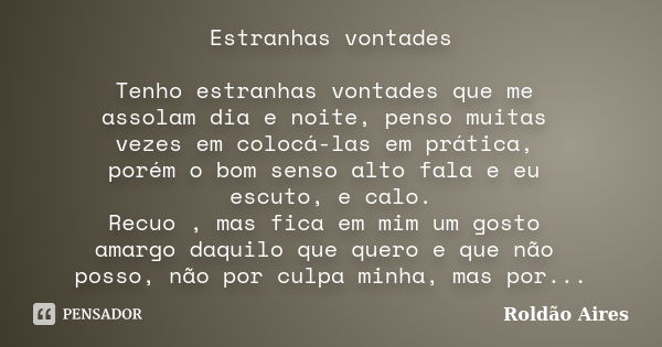 Estranhas vontades Tenho estranhas vontades que me assolam dia e noite, penso muitas vezes em colocá-las em prática, porém o bom senso alto fala e eu escuto, e ... Frase de ROLDÃO AIRES.