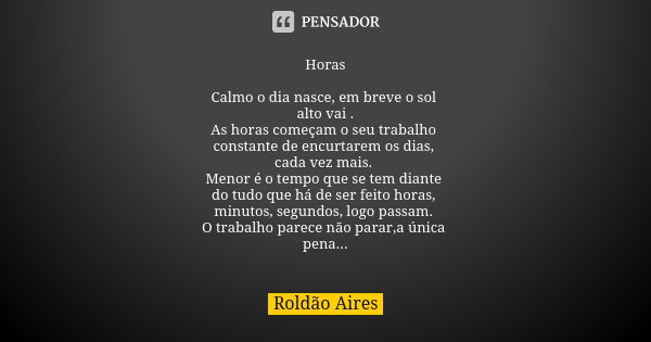 Horas Calmo o dia nasce, em breve o sol alto vai . As horas começam o seu trabalho constante de encurtarem os dias, cada vez mais. Menor é o tempo que se tem di... Frase de ROLDÃO AIRES.