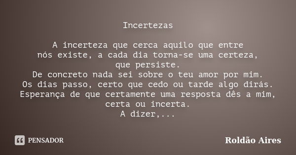 Incertezas A incerteza que cerca aquilo que entre nós existe, a cada dia torna-se uma certeza, que persiste. De concreto nada sei sobre o teu amor por mim. Os d... Frase de ROLDÃO AIRES.