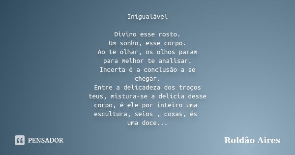 Inigualável Divino esse rosto. Um sonho, esse corpo. Ao te olhar, os olhos param para melhor te analisar. Incerta é a conclusão a se chegar. Entre a delicadeza ... Frase de ROLDÃO AIRES.