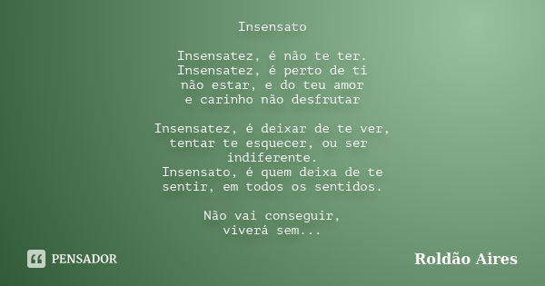 Insensato Insensatez, é não te ter. Insensatez, é perto de ti não estar, e do teu amor e carinho não desfrutar Insensatez, é deixar de te ver, tentar te esquece... Frase de ROLDÃO AIRES.