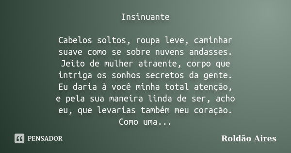 Insinuante Cabelos soltos, roupa leve, caminhar suave como se sobre nuvens andasses. Jeito de mulher atraente, corpo que intriga os sonhos secretos da gente. Eu... Frase de ROLDÃO AIRES.