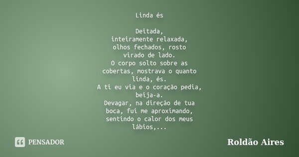 Linda és Deitada, inteiramente relaxada, olhos fechados, rosto virado de lado. O corpo solto sobre as cobertas, mostrava o quanto linda, és. A ti eu via e o cor... Frase de ROLDÃO AIRES.