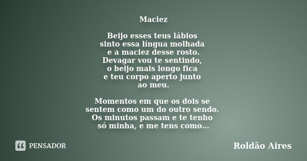 Maciez Beijo esses teus lábios sinto essa língua molhada e a maciez desse rosto. Devagar vou te sentindo, o beijo mais longo fica e teu corpo aperto junto ao me... Frase de ROLDÃO AIRES.