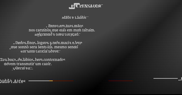 Mãos e Lábios Penso em tuas mãos, nos carinhos que elas em mim fariam, alegrando o meu coração. Dedos finos, longos a pele macia e leve, que sonho será senti-lo... Frase de ROLDÃO AIRES.