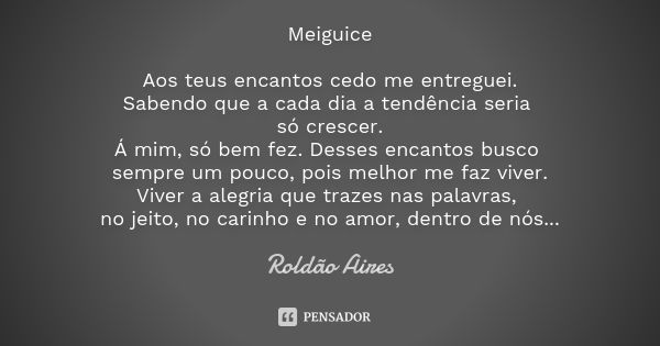 Meiguice Aos teus encantos cedo me entreguei. Sabendo que a cada dia a tendência seria só crescer. Á mim, só bem fez. Desses encantos busco sempre um pouco, poi... Frase de ROLDÃO AIRES.