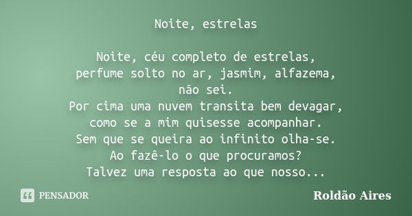 Noite, estrelas Noite, céu completo de estrelas, perfume solto no ar, jasmim, alfazema, não sei. Por cima uma nuvem transita bem devagar, como se a mim quisesse... Frase de ROLDÃO AIRES.