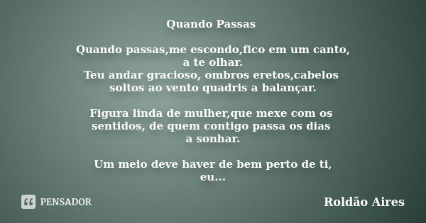 Quando Passas Quando passas,me escondo,fico em um canto, a te olhar. Teu andar gracioso, ombros eretos,cabelos soltos ao vento quadris a balançar. Figura linda ... Frase de ROLDÃO AIRES.