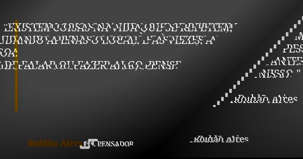 "EXISTEM COISAS NA VIDA QUE SE REPETEM, MUDANDO APENAS O LOCAL, E ÀS VEZES, A PESSOA. ANTES DE FALAR OU FAZER ALGO, PENSE NISSO." Roldão Aires... Frase de ROLDÃO AIRES.