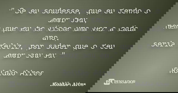 " Se eu soubesse, que eu tenho o amor teu, nem que eu te visse uma vez a cada ano, seria feliz, por saber que o teu amor sou eu." Roldão Aires... Frase de ROLDÃO AIRES.