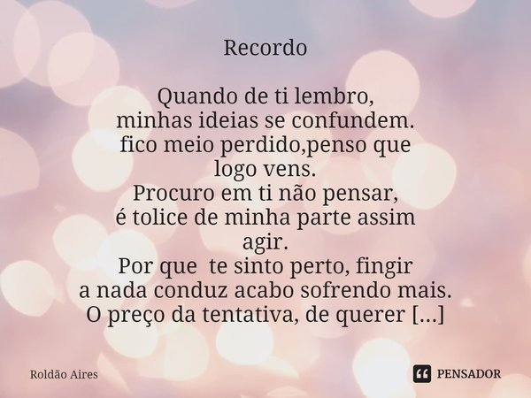 Recordo
Quando de ti lembro,
minhas ideias se confundem.
fico meio perdido,penso que
logo vens.
Procuro em ti não pensar,
é tolice de minha parte assim
agir.
P... Frase de Roldão Aires.