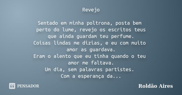 Revejo Sentado em minha poltrona, posta bem perto do lume, revejo os escritos teus que ainda guardam teu perfume. Coisas lindas me dizias, e eu com muito amor a... Frase de ROLDÃO AIRES.