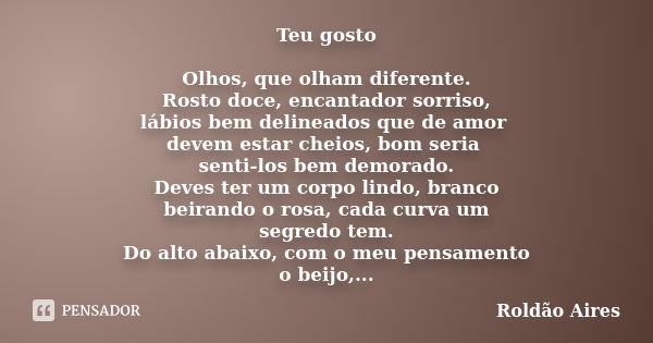 Teu gosto Olhos, que olham diferente. Rosto doce, encantador sorriso, lábios bem delineados que de amor devem estar cheios, bom seria senti-los bem demorado. De... Frase de ROLDÃO AIRES.