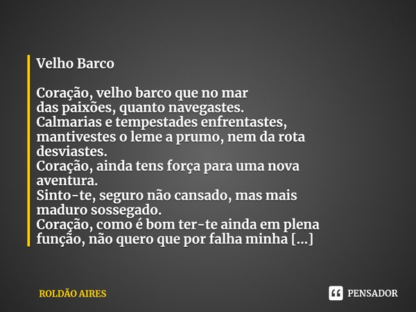 Velho Barco
Coração, velho barco que no mar
das paixões, quanto navegastes.
Calmarias e tempestades enfrentastes,
mantivestes o leme a prumo, nem da rota
desvi... Frase de ROLDÃO AIRES.