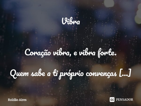 Vibra
Coração vibra, e vibra forte.
Quem sabe a ti próprio convenças
que ela é tudo, e que por ela
confrontarás, a todos, até a própria
morte.
Assim age um cor... Frase de Roldão Aires.