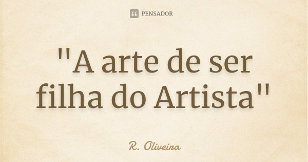 "A arte de ser filha do Artista"... Frase de R. Oliveira.
