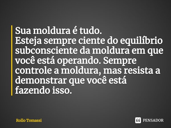 ⁠Sua moldura é tudo.
Esteja sempre ciente do equilíbrio subconsciente da moldura em que você está operando. Sempre controle a moldura, mas resista a demonstrar ... Frase de Rollo Tomassi.