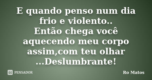 E quando penso num dia frio e violento.. Então chega você aquecendo meu corpo assim,com teu olhar ...Deslumbrante!... Frase de Ro Matos.