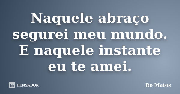 Naquele abraço segurei meu mundo. E naquele instante eu te amei.... Frase de Ro Matos.