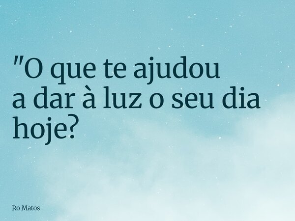 "O que te ajudou a dar à luz o seu dia hoje?... Frase de Ro Matos.