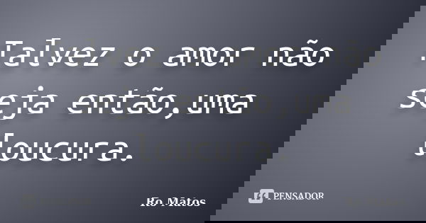 Talvez o amor não seja então,uma loucura.... Frase de Ro Matos.