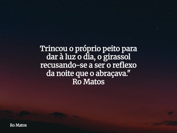 Trincou o próprio peito para dar à luz o dia, o girassol recusando-se a ser o reflexo da noite que o abraçava." Ro Matos... Frase de Ro Matos.