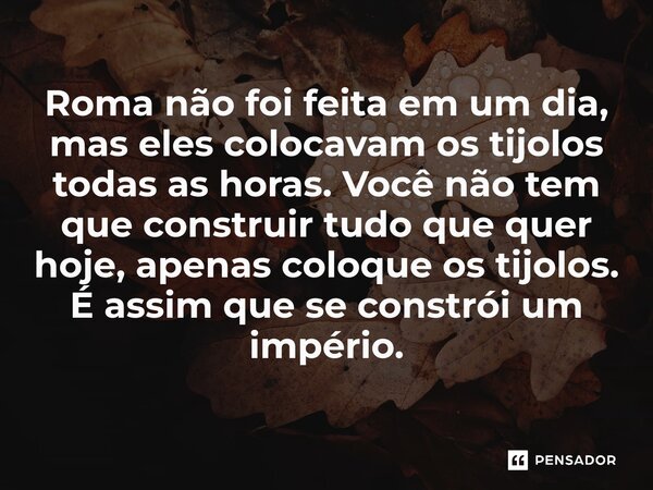 Roma não foi feita em um dia, mas eles colocavam os tijolos todas as horas. Você não tem que construir tudo que quer hoje, apenas coloque os tijolos. É assim qu