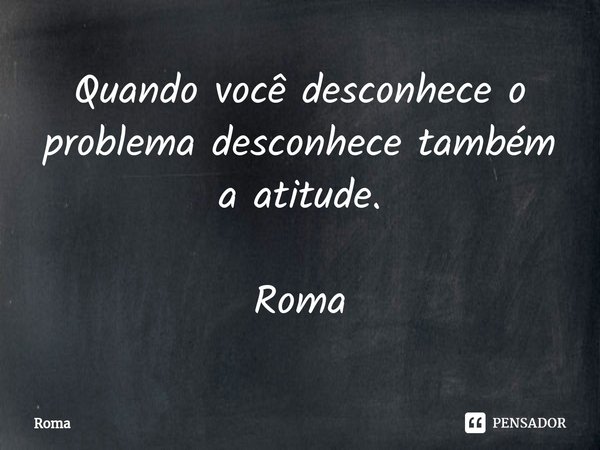 ⁠Quando você desconhece o problema desconhece também a atitude. Roma... Frase de Roma.