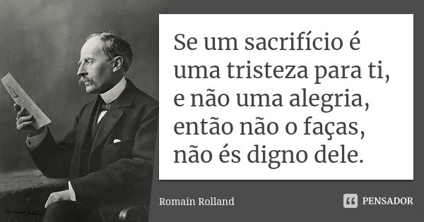 Se um sacrifício é uma tristeza para ti, e não uma alegria, então não o faças, não és digno dele.... Frase de Romain Rolland.