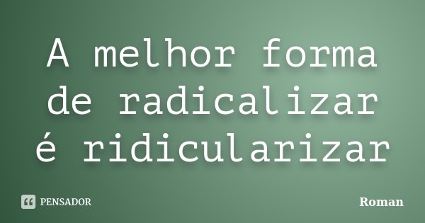 A melhor forma de radicalizar é ridicularizar... Frase de Roman.