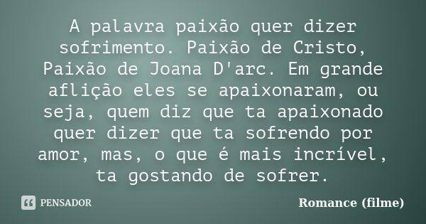 A palavra paixão quer dizer sofrimento. Paixão de Cristo, Paixão de Joana D'arc. Em grande aflição eles se apaixonaram, ou seja, quem diz que ta apaixonado quer... Frase de Romance (filme).