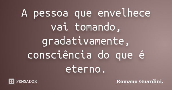 A pessoa que envelhece vai tomando, gradativamente, consciência do que é eterno.... Frase de Romano Guardini..