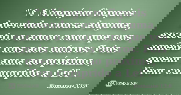 "A Ninguém fiqueis devendo cousa alguma, exceto o amor com que vos ameis uns aos outros: Pois quem ama ao próximo, Tem cumprido a Lei".... Frase de Romanos 13:8.