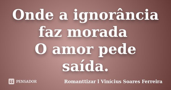 Onde a ignorância faz morada O amor pede saída.... Frase de Romanttizar l Vinícius Soares Ferreira.