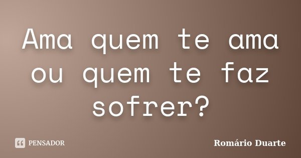 Ama quem te ama ou quem te faz sofrer?... Frase de Romário Duarte.