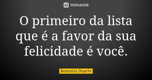 O primeiro da lista que é a favor da sua felicidade é você.... Frase de Romário Duarte.