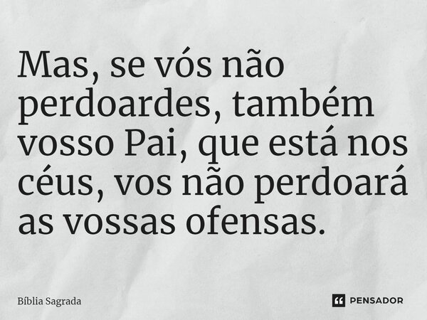 Mas, se vós não perdoardes, também vosso Pai, que está nos céus, vos não perdoará as vossas ofensas.... Frase de Bíblia Sagrada.
