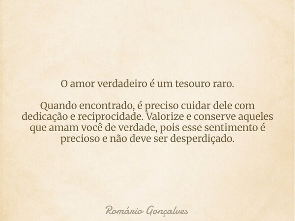 O amor verdadeiro é um tesouro raro. Quando encontrado, é preciso cuidar dele com dedicação e reciprocidade. Valorize e conserve aqueles que amam você de verdad... Frase de Romário Gonçalves.