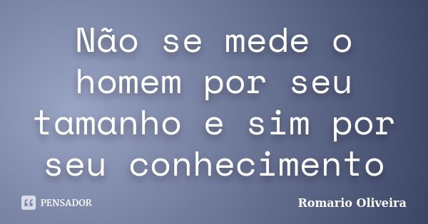 Não se mede o homem por seu tamanho e sim por seu conhecimento... Frase de Romario Oliveira.