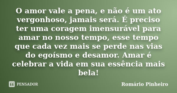 O amor vale a pena, e não é um ato vergonhoso, jamais será. É preciso ter uma coragem imensurável para amar no nosso tempo, esse tempo que cada vez mais se perd... Frase de Romário Pinheiro.