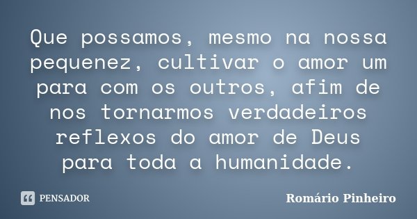Que possamos, mesmo na nossa pequenez, cultivar o amor um para com os outros, afim de nos tornarmos verdadeiros reflexos do amor de Deus para toda a humanidade.... Frase de Romário Pinheiro.