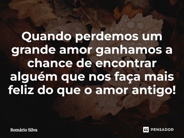 Quando perdemos um grande amor ganhamos a chance de encontrar alguém que nos faça mais feliz do que o amor antigo!... Frase de Romário Silva.