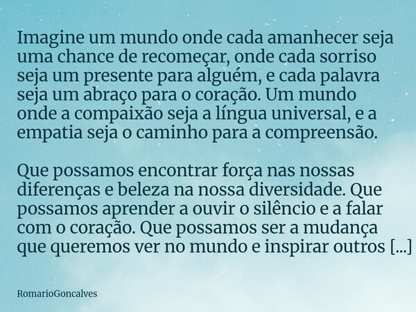 Imagine um mundo onde cada amanhecer seja uma chance de recomeçar, onde cada sorriso seja um presente para alguém, e cada palavra seja um abraço para o coração.... Frase de RomarioGoncalves.