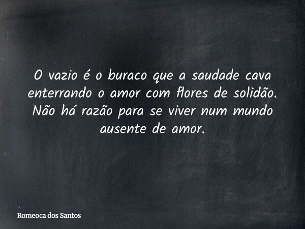 O vazio é o buraco que a saudade cava enterrando o amor com flores de solidão. Não há razão para se viver num mundo ausente de amor.... Frase de Romeoca dos Santos.