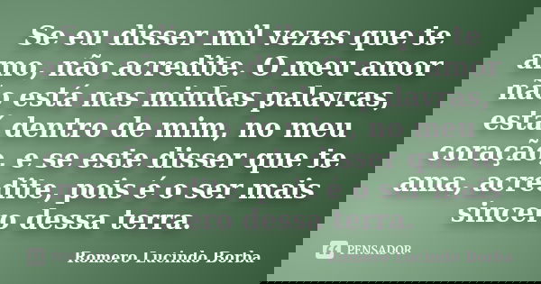 Se eu disser mil vezes que te amo, não acredite. O meu amor não está nas minhas palavras, está dentro de mim, no meu coração, e se este disser que te ama, acred... Frase de Romero Lucindo Borba.