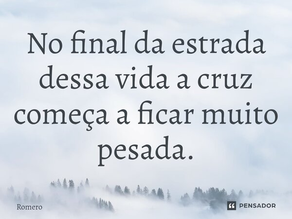 ⁠No final da estrada dessa vida a cruz começa a ficar muito pesada.... Frase de Romero.