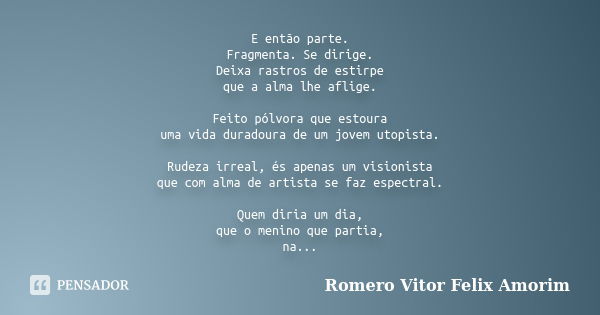 E então parte. Fragmenta. Se dirige. Deixa rastros de estirpe que a alma lhe aflige. Feito pólvora que estoura uma vida duradoura de um jovem utopista. Rudeza i... Frase de Romero Vitor Felix Amorim.