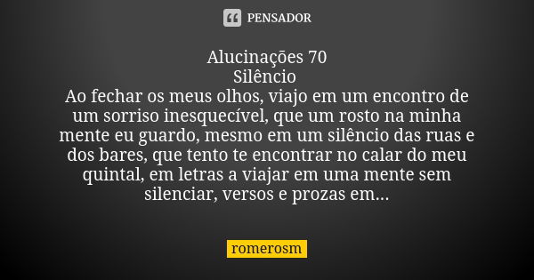 Alucinações 70
Silêncio Ao fechar os meus olhos, viajo em um encontro de um sorriso inesquecível, que um rosto na minha mente eu guardo, mesmo em um silêncio da... Frase de romerosm.